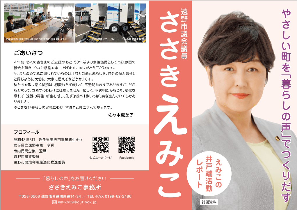 ４年前、多くの皆様のご支援のもと、50年ぶりの女性議員として市政参画の機会をいただき、心より感謝を申し上げます。ありがとうございます。

 　今また改めて私に問われているのは、「人の命と暮らしを、自分の命と暮らしと同じように大切に、大事に思えるかどうか」です。

 　私たちを取り巻く状況は、相変わらず厳しく、不透明なままでありますが、だからといって、立ちすくむわけには参りません。

　厳しく、不透明だからこそ、変化を恐れず、遠野の再生、新生を期し、まずは前へ1歩いっぽ、突き進んでいくしかありません。 ゆるぎない暮らしの実現に向け、皆さまと共に歩んで参ります。

 佐々木恵美子